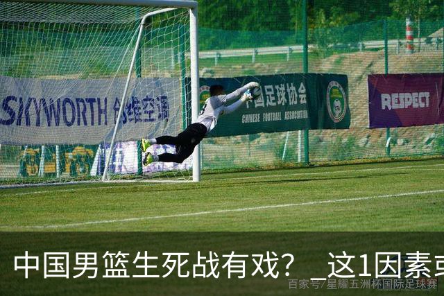 中国男篮生死战有戏？ 这1因素或成破局关键